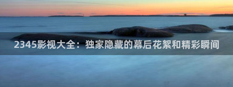 桔子和小贤的新视频：2345影视大全：独家隐藏的幕后花絮和精彩瞬间